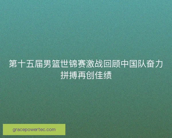 第十五届男篮世锦赛激战回顾中国队奋力拼搏再创佳绩