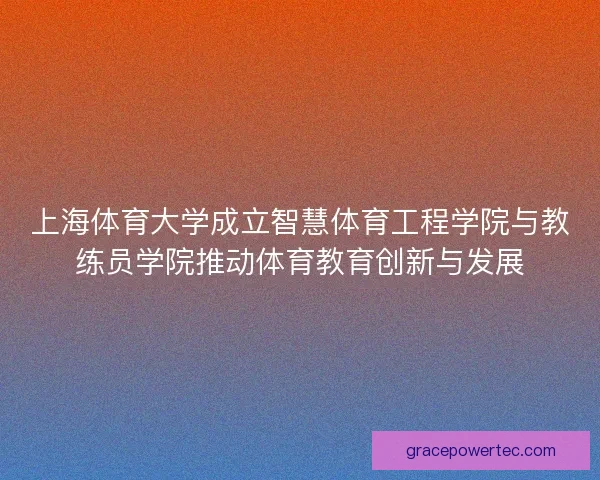 上海体育大学成立智慧体育工程学院与教练员学院推动体育教育创新与发展